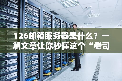 126邮箱服务器是什么？一篇文章让你秒懂这个“老司机”的硬核实力！