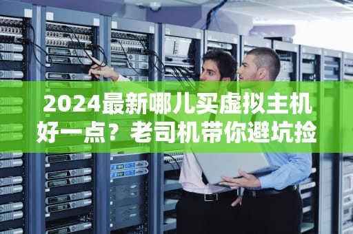 2024最新哪儿买虚拟主机好一点？老司机带你避坑捡漏，省钱又省心！