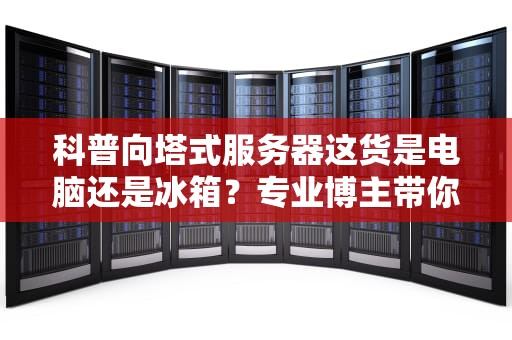 科普向塔式服务器这货是电脑还是冰箱？专业博主带你揭秘企业级大铁箱