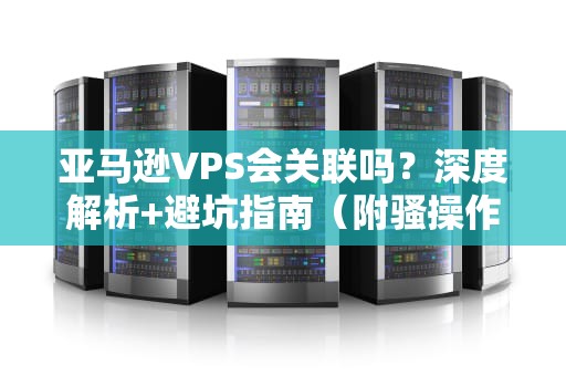 亚马逊VPS会关联吗？深度解析+避坑指南（附骚操作）