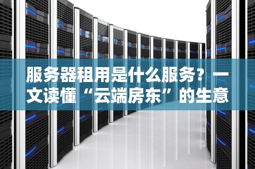 服务器租用是什么服务？一文读懂“云端房东”的生意经