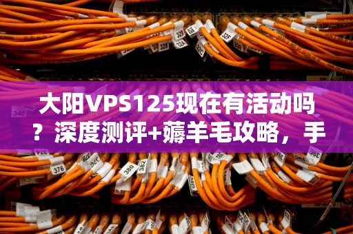 大阳VPS125现在有活动吗？深度测评+薅羊毛攻略，手慢无！