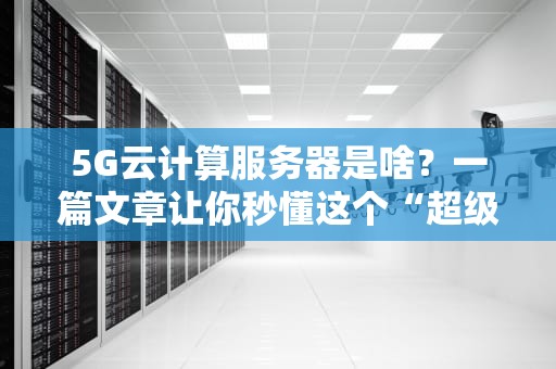 5G云计算服务器是啥？一篇文章让你秒懂这个“超级大脑”！