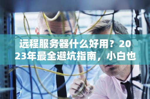 远程服务器什么好用？2023年最全避坑指南，小白也能秒变老司机！
