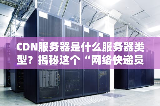 CDN服务器是什么服务器类型？揭秘这个“网络快递员”如何让你秒开网页！