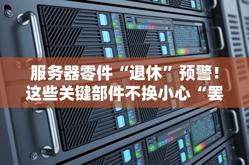 服务器零件“退休”预警！这些关键部件不换小心“罢工”给你看