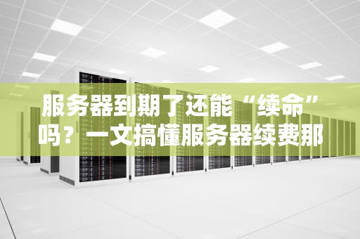 服务器到期了还能“续命”吗？一文搞懂服务器续费那些事儿！