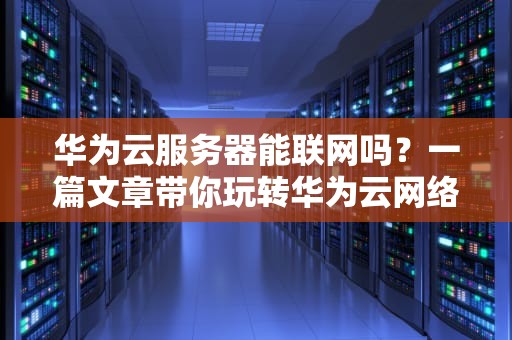 华为云服务器能联网吗？一篇文章带你玩转华为云网络配置！