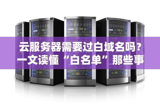 云服务器需要过白域名吗？一文读懂“白名单”那些事儿！