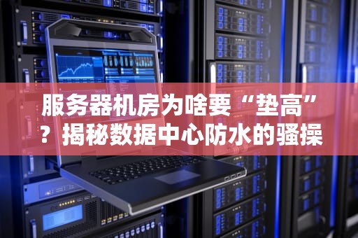 服务器机房为啥要“垫高”？揭秘数据中心防水的骚操作！