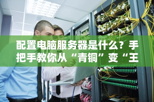 配置电脑服务器是什么？手把手教你从“青铜”变“王者”！