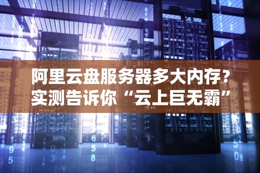 阿里云盘服务器多大内存？实测告诉你“云上巨无霸”有多能装！