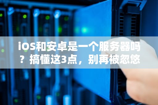 iOS和安卓是一个服务器吗？搞懂这3点，别再被忽悠了！