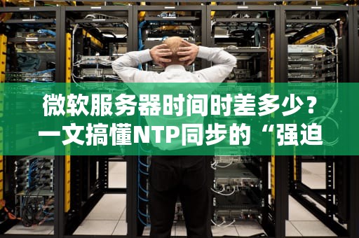 微软服务器时间时差多少？一文搞懂NTP同步的“强迫症”原理！