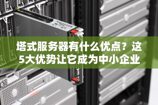 塔式服务器有什么优点？这5大优势让它成为中小企业真香选择！