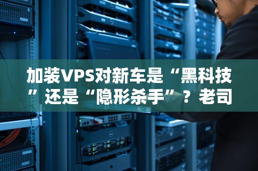 加装VPS对新车是“黑科技”还是“隐形杀手”？老司机实测避坑指南！