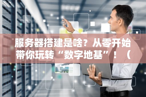 服务器搭建是啥？从零开始带你玩转“数字地基”！（附避坑指南）
