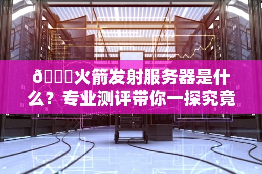 🚀火箭发射服务器是什么？专业测评带你一探究竟！
