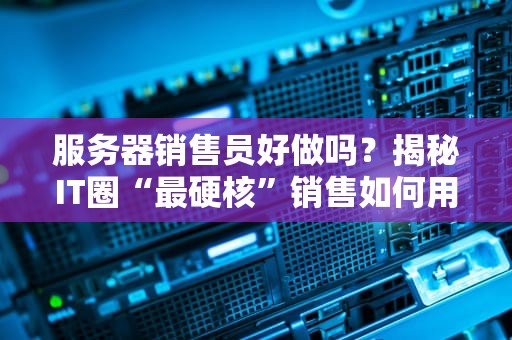 服务器销售员好做吗？揭秘IT圈“最硬核”销售如何用嘴皮子撬动千万订单！
