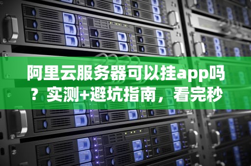 阿里云服务器可以挂app吗？实测+避坑指南，看完秒懂！