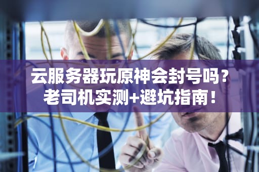 云服务器玩原神会封号吗？老司机实测+避坑指南！