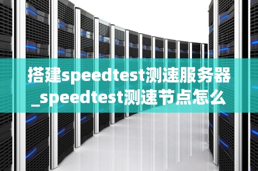 搭建speedtest测速服务器_speedtest测速节点怎么选_搭建Speedtest测速服务器的全面指南