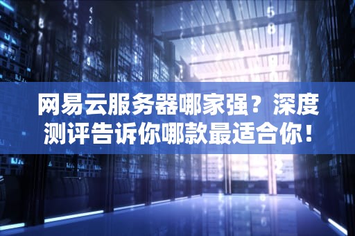 网易云服务器哪家强？深度测评告诉你哪款最适合你！