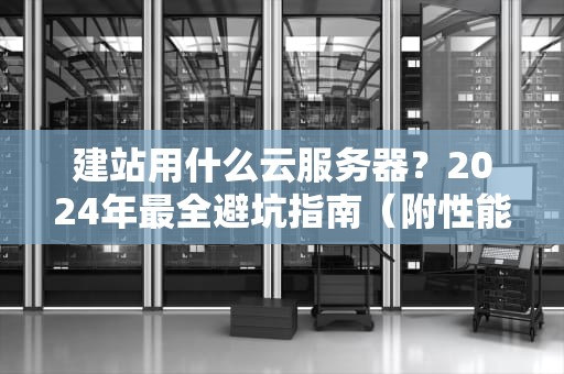 建站用什么云服务器？2024年最全避坑指南（附性能实测+省钱攻略）