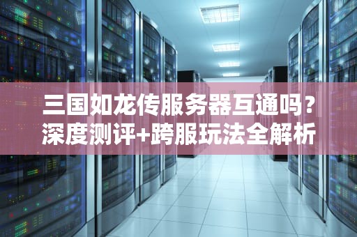 三国如龙传服务器互通吗？深度测评+跨服玩法全解析！