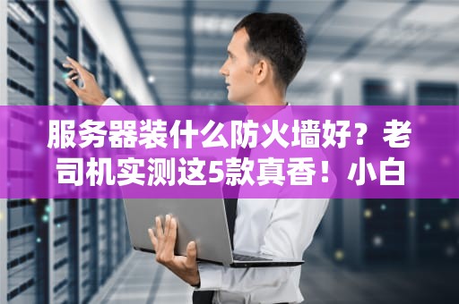 服务器装什么防火墙好？老司机实测这5款真香！小白也能看懂的超全避坑指南