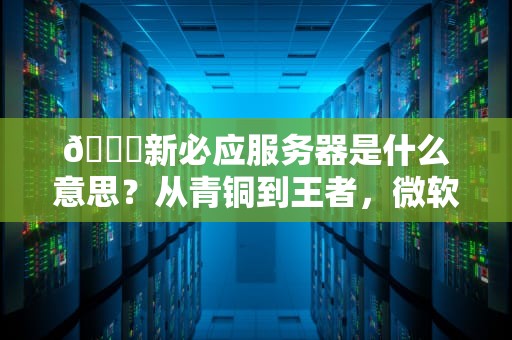 🔍新必应服务器是什么意思？从青铜到王者，微软这次真的下血本了！