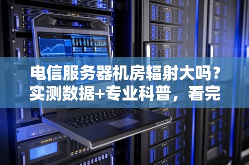 电信服务器机房辐射大吗？实测数据+专业科普，看完你就懂了！