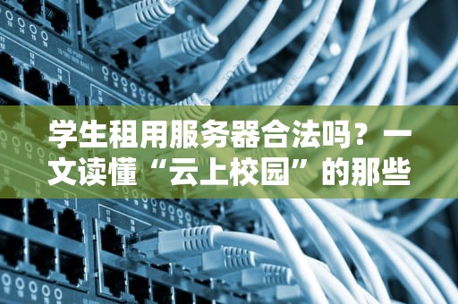 学生租用服务器合法吗？一文读懂“云上校园”的那些事儿
