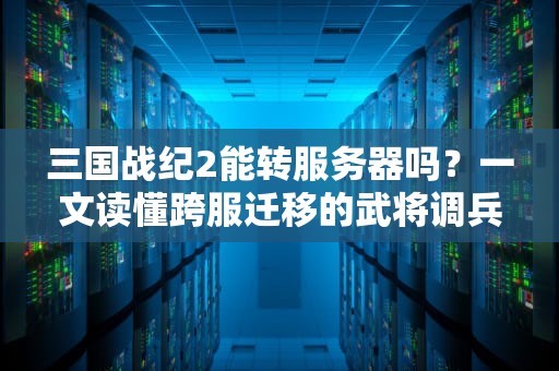 三国战纪2能转服务器吗？一文读懂跨服迁移的武将调兵秘籍！