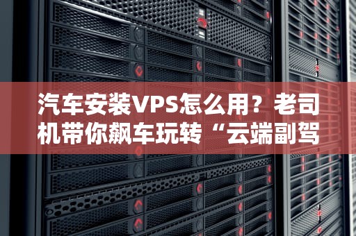 汽车安装VPS怎么用？老司机带你飙车玩转“云端副驾驶”！