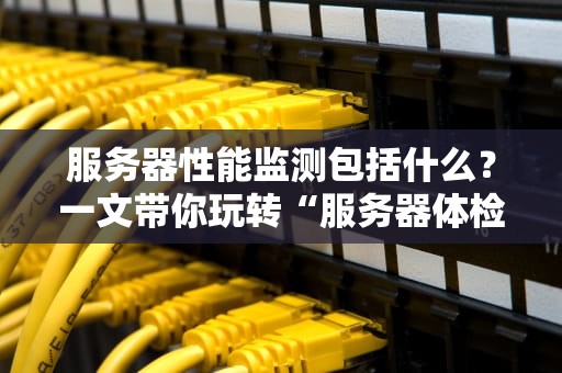 服务器性能监测包括什么？一文带你玩转“服务器体检”的N种姿势！