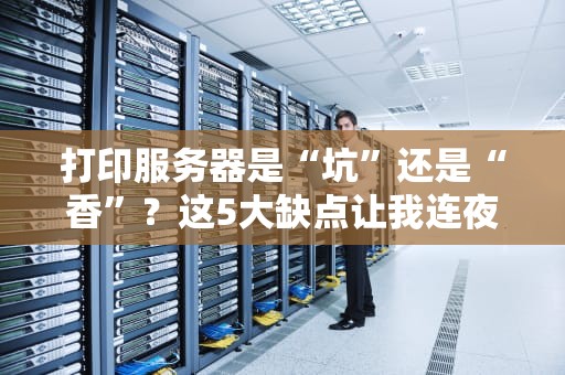 打印服务器是“坑”还是“香”？这5大缺点让我连夜拔电源！