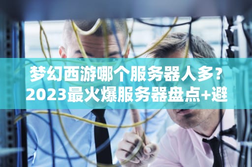 梦幻西游哪个服务器人多？2023最火爆服务器盘点+避坑指南！