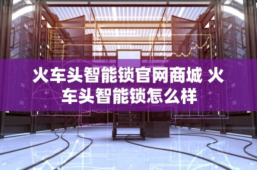火车头智能锁官网商城 火车头智能锁怎么样