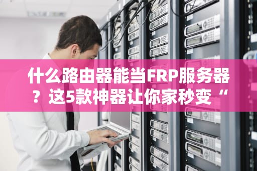 什么路由器能当FRP服务器？这5款神器让你家秒变“云主机”！
