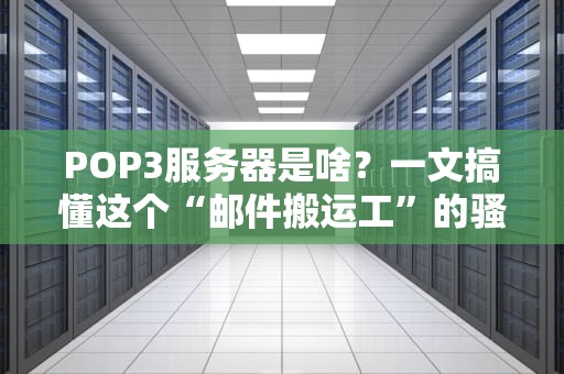 POP3服务器是啥？一文搞懂这个“邮件搬运工”的骚操作！