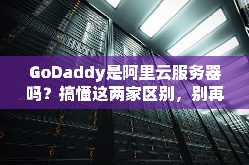 GoDaddy是阿里云服务器吗？搞懂这两家区别，别再傻傻分不清！
