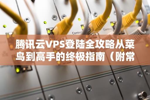 腾讯云VPS登陆全攻略从菜鸟到高手的终极指南（附常见问题解决）