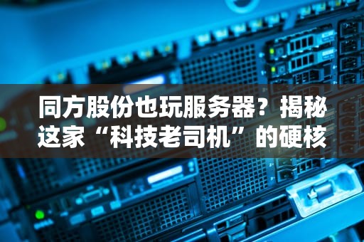 同方股份也玩服务器？揭秘这家“科技老司机”的硬核实力！