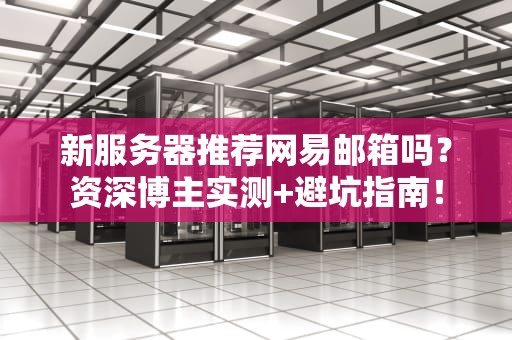 新服务器推荐网易邮箱吗？资深博主实测+避坑指南！