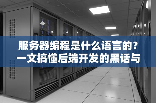 服务器编程是什么语言的？一文搞懂后端开发的黑话与实战选型