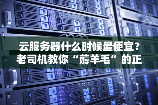 云服务器什么时候最便宜？老司机教你“薅羊毛”的正确姿势！