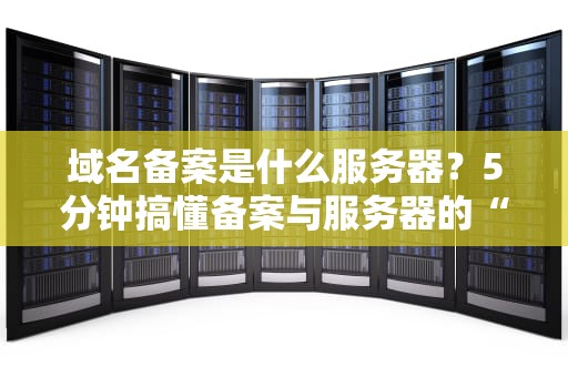 域名备案是什么服务器？5分钟搞懂备案与服务器的“爱恨情仇”