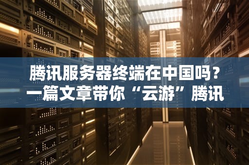 腾讯服务器终端在中国吗？一篇文章带你“云游”腾讯数据中心！