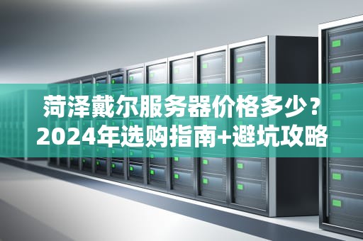 菏泽戴尔服务器价格多少？2024年选购指南+避坑攻略（附真实报价）